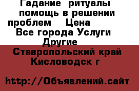 Гадание, ритуалы, помощь в решении проблем. › Цена ­ 1 000 - Все города Услуги » Другие   . Ставропольский край,Кисловодск г.